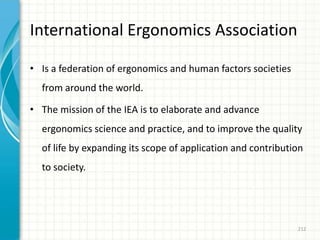 International Ergonomics Association
• Is a federation of ergonomics and human factors societies
from around the world.
• The mission of the IEA is to elaborate and advance
ergonomics science and practice, and to improve the quality
of life by expanding its scope of application and contribution
to society.
212
 
