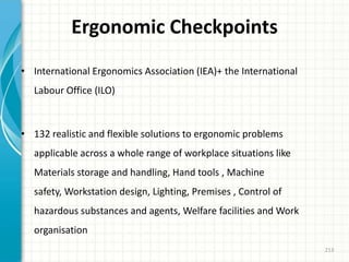Ergonomic Checkpoints
• International Ergonomics Association (IEA)+ the International
Labour Office (ILO)
• 132 realistic and flexible solutions to ergonomic problems
applicable across a whole range of workplace situations like
Materials storage and handling, Hand tools , Machine
safety, Workstation design, Lighting, Premises , Control of
hazardous substances and agents, Welfare facilities and Work
organisation
213
 