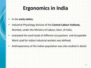 Ergonomics in India
• In the early sixties,
• Industrial Physiology division of the Central Labour Institute,
Mumbai, under the Ministry of Labour, Govt. of India,
• evaluated the work loads of different occupations and Acceptable
Work Load for Indian industrial workers was defined.
• Anthropometry of the Indian population was also studied in detail.
214
 