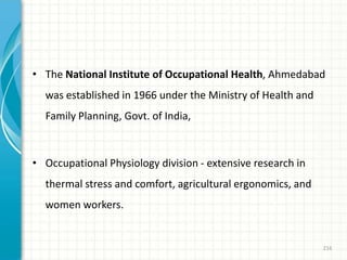 • The National Institute of Occupational Health, Ahmedabad
was established in 1966 under the Ministry of Health and
Family Planning, Govt. of India,
• Occupational Physiology division - extensive research in
thermal stress and comfort, agricultural ergonomics, and
women workers.
216
 