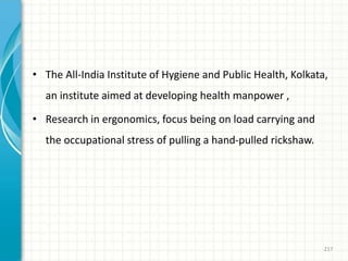 • The All-India Institute of Hygiene and Public Health, Kolkata,
an institute aimed at developing health manpower ,
• Research in ergonomics, focus being on load carrying and
the occupational stress of pulling a hand-pulled rickshaw.
217
 