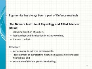 • Ergonomics has always been a part of Defence research
• The Defence Institute of Physiology and Allied Sciences
(DIPAS)
– including nutrition of soldiers,
– load carriage and distribution in infantry soldiers,
– thermal comfort.
• Research
– performance in extreme environments,
– development of a protective mechanism against noise induced
hearing loss and
– evaluation of thermal protective clothing.
219
 