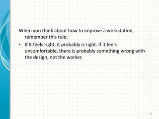 When you think about how to improve a workstation,
remember this rule:
• If it feels right, it probably is right. If it feels
uncomfortable, there is probably something wrong with
the design, not the worker.
22
 