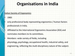 Organisations in India
Indian Society of Ergonomics
• 1983
• only professional body representing ergonomics / human factors
professionals in India.
• Affiliated to the International Ergonomics Association (IEA) and
nominates members to its committees.
• Members -wide variety of fields, including
physiology, psychology, occupational health, industrial safety, and
engineering, reflecting the multi-disciplinary nature of the subject.
222
 
