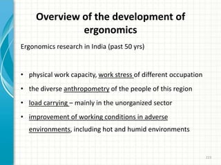 Overview of the development of
ergonomics
Ergonomics research in India (past 50 yrs)
• physical work capacity, work stress of different occupation
• the diverse anthropometry of the people of this region
• load carrying – mainly in the unorganized sector
• improvement of working conditions in adverse
environments, including hot and humid environments
223
 