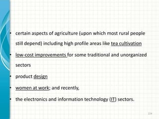 • certain aspects of agriculture (upon which most rural people
still depend) including high profile areas like tea cultivation
• low-cost improvements for some traditional and unorganized
sectors
• product design
• women at work; and recently,
• the electronics and information technology (IT) sectors.
224
 