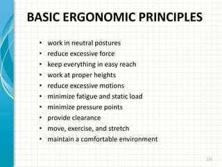 BASIC ERGONOMIC PRINCIPLES
• work in neutral postures
• reduce excessive force
• keep everything in easy reach
• work at proper heights
• reduce excessive motions
• minimize fatigue and static load
• minimize pressure points
• provide clearance
• move, exercise, and stretch
• maintain a comfortable environment
225
 
