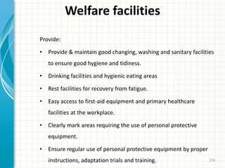 Welfare facilities
Provide:
• Provide & maintain good changing, washing and sanitary facilities
to ensure good hygiene and tidiness.
• Drinking facilities and hygienic eating areas
• Rest facilities for recovery from fatigue.
• Easy access to first-aid equipment and primary healthcare
facilities at the workplace.
• Clearly mark areas requiring the use of personal protective
equipment.
• Ensure regular use of personal protective equipment by proper
instructions, adaptation trials and training. 226
 