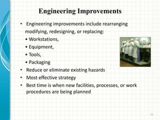 Engineering Improvements
• Engineering improvements include rearranging
modifying, redesigning, or replacing:
• Workstations,
• Equipment,
• Tools,
• Packaging
• Reduce or eliminate existing hazards
• Most effective strategy
• Best time is when new facilities, processes, or work
procedures are being planned
23
 