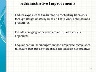 Administrative Improvements
• Reduce exposure to the hazard by controlling behaviors
through design of safety rules and safe work practices and
procedures
• Include changing work practices or the way work is
organized
• Require continual management and employee compliance
to ensure that the new practices and policies are effective
24
 