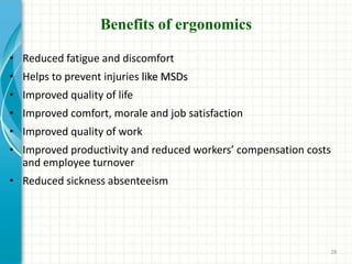 Benefits of ergonomics
• Reduced fatigue and discomfort
• Helps to prevent injuries like MSDs
• Improved quality of life
• Improved comfort, morale and job satisfaction
• Improved quality of work
• Improved productivity and reduced workers’ compensation costs
and employee turnover
• Reduced sickness absenteeism
28
 