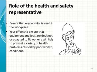 Role of the health and safety
representative
• Ensure that ergonomics is used in
the workplace.
• Your efforts to ensure that
equipment and jobs are designed
or adapted to fit workers will help
to prevent a variety of health
problems caused by poor working
conditions.
29
 