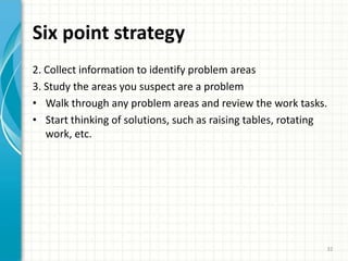 Six point strategy
2. Collect information to identify problem areas
3. Study the areas you suspect are a problem
• Walk through any problem areas and review the work tasks.
• Start thinking of solutions, such as raising tables, rotating
work, etc.
32
 