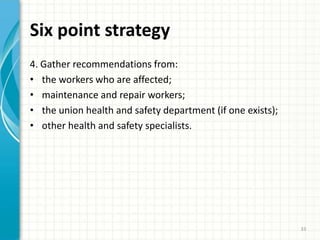 Six point strategy
4. Gather recommendations from:
• the workers who are affected;
• maintenance and repair workers;
• the union health and safety department (if one exists);
• other health and safety specialists.
33
 