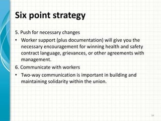 Six point strategy
5. Push for necessary changes
• Worker support (plus documentation) will give you the
necessary encouragement for winning health and safety
contract language, grievances, or other agreements with
management.
6. Communicate with workers
• Two-way communication is important in building and
maintaining solidarity within the union.
34
 