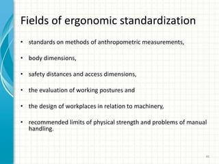 • standards on methods of anthropometric measurements,
• body dimensions,
• safety distances and access dimensions,
• the evaluation of working postures and
• the design of workplaces in relation to machinery,
• recommended limits of physical strength and problems of manual
handling.
Fields of ergonomic standardization
46
 