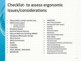 Checklist- to assess ergonomic
issues/considerations
• Organization, worker and the task
• Mechanistic aspect
– Job Specialization
– Skill Requirement
• Biological aspect
• General Physical Activity
• Manual Materials Handling (MMH)
• Workplace/Workspace Design
• Work Posture
• Work Environment
• NOISE
• CLIMATE
• LIGHTING
• DUST, SMOKE, TOXICANTS
• RADIATION
• VIBRATION
• Work Time Schedule
• Perceptual/motor aspect
• Displays
• Controls
• Technical aspect
• Machinery
• Small Tools/Implements
• Work Safety
• Psychosocial aspect
• Job Autonomy
• Job Feedback (Intrinsic and Extrinsic)
• Task Variety/Clarity
• Task Identity/Significance
• Mental Overload/Underload
• Training and Promotion
• Organizational Commitment
48
 