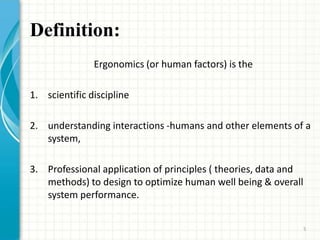 Definition:
Ergonomics (or human factors) is the
1. scientific discipline
2. understanding interactions -humans and other elements of a
system,
3. Professional application of principles ( theories, data and
methods) to design to optimize human well being & overall
system performance.
5
 