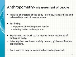 Anthropometry- measurement of people
• Physical characters of the body - defined, standardized and
referred to a unit of measurement
• For fitting
– equipment and work space to humans
– tailoring clothes to the right size.
• Equipment and work space require linear measures of
limbs and body,
• tailoring sizes are based mainly on arcs, girths and flexible
tape lengths.
• Both systems may be combined according to need.
50
 