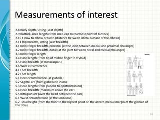 Measurements of interest
• 2.8 Body depth, sitting (seat depth)
• 2.9 Buttock-knee length (from knee-cap to rearmost point of buttock)
• 2.10 Elbow to elbow breadth (distance between lateral surface of the elbows)
• 2.11 Hip breadth, sitting (seat breadth)
• 3.1 Index finger breadth, proximal (at the joint between medial and proximal phalanges)
• 3.2 Index finger breadth, distal (at the joint between distal and medial phalanges)
• 3.3 Index finger length
• 3.4 Hand length (from tip of middle finger to styloid)
• 3.5 Hand breadth (at metacarpals)
• 3.6 Wrist circumference
• 4.1 Foot breadth
• 4.2 Foot length
• 5.1 Heat circumference (at glabella)
• 5.2 Sagittal arc (from glabella to inion)
• 5.3 Head length (from glabella to opisthocranion)
• 5.4 Head breadth (maximum above the ear)
• 5.5 Bitragion arc (over the head between the ears)
• 6.1 Waist circumference (at the umbilicus)
• 6.2 Tibial height (from the floor to the highest point on the antero-medial margin of the glenoid of
the tibia)
59
 