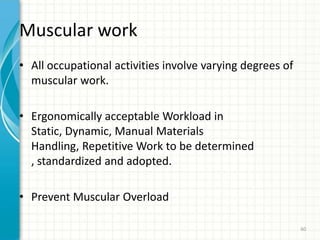 Muscular work
• All occupational activities involve varying degrees of
muscular work.
• Ergonomically acceptable Workload in
Static, Dynamic, Manual Materials
Handling, Repetitive Work to be determined
, standardized and adopted.
• Prevent Muscular Overload
60
 