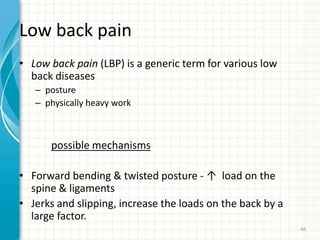 Low back pain
• Low back pain (LBP) is a generic term for various low
back diseases
– posture
– physically heavy work
possible mechanisms
• Forward bending & twisted posture - ↑ load on the
spine & ligaments
• Jerks and slipping, increase the loads on the back by a
large factor.
66
 