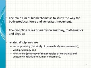 • The main aim of biomechanics is to study the way the
body produces force and generates movement.
• The discipline relies primarily on anatomy, mathematics
and physics;
• related disciplines are
– anthropometry (the study of human body measurements),
– work physiology and
– kinesiology (the study of the principles of mechanics and
anatomy in relation to human movement).
74
 