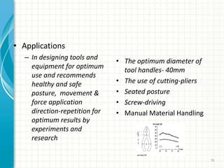 • Applications
– In designing tools and
equipment for optimum
use and recommends
healthy and safe
posture, movement &
force application
direction-repetition for
optimum results by
experiments and
research
• The optimum diameter of
tool handles- 40mm
• The use of cutting-pliers
• Seated posture
• Screw-driving
• Manual Material Handling
76
 