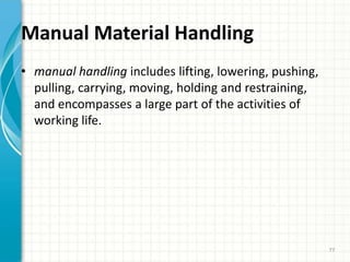 Manual Material Handling
• manual handling includes lifting, lowering, pushing,
pulling, carrying, moving, holding and restraining,
and encompasses a large part of the activities of
working life.
77
 