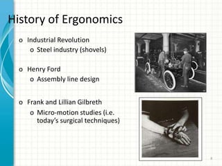 History of Ergonomics
o Industrial Revolution
o Steel industry (shovels)
o Henry Ford
o Assembly line design
o Frank and Lillian Gilbreth
o Micro-motion studies (i.e.
today’s surgical techniques)
8
 