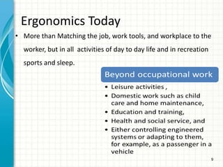 9
Ergonomics Today
• More than Matching the job, work tools, and workplace to the
worker, but in all activities of day to day life and in recreation
sports and sleep.
 