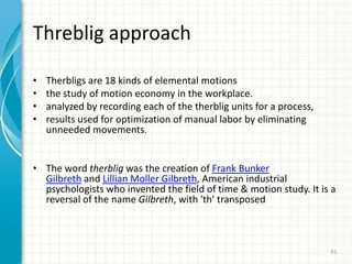 Threblig approach
• Therbligs are 18 kinds of elemental motions
• the study of motion economy in the workplace.
• analyzed by recording each of the therblig units for a process,
• results used for optimization of manual labor by eliminating
unneeded movements.
• The word therblig was the creation of Frank Bunker
Gilbreth and Lillian Moller Gilbreth, American industrial
psychologists who invented the field of time & motion study. It is a
reversal of the name Gilbreth, with 'th' transposed
91
 