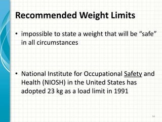 Recommended Weight Limits
• impossible to state a weight that will be “safe”
in all circumstances
• National Institute for Occupational Safety and
Health (NIOSH) in the United States has
adopted 23 kg as a load limit in 1991
94
 