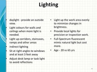 Lighting
• daylight - provide an outside
view.
• Light colours for walls and
ceilings when more light is
needed.
• Light up corridors, staircases,
ramps and other areas
• indirect lighting
• Sit at right angles to windows
and at least 3 feet away
• Adjust desk lamp or task light
to avoid reflections
• Light up the work area evenly
to minimize changes in
brightness.
• Provide local lights for
precision or inspection work.
• Full-Spectrum fluorescent
mimic natural light but cost
more.
• Age - 20 vs 65 yrs
96
 