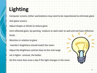 Lighting
• Computer screens /other workstations may need to be repositioned to eliminate glare
• Anti-glare screens
• Adjust drapes or blinds to reduce glare.
• limit reflected glare, by painting medium or dark color to wall and not have reflective
finish.
• Monitors in relation to glare
• monitor’s brightness should match the room-
• Adjust the brightness control close to the mid-range
• set a higher contrast, the better.
• Do this more than once a day if the light changes in the room.
98
 