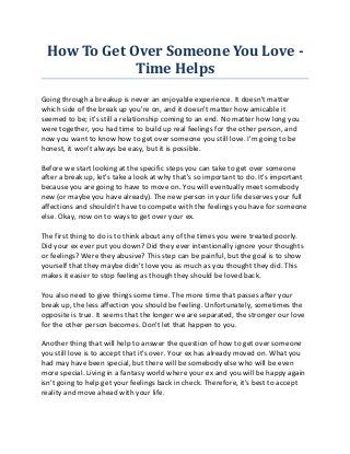 How To Get Over Someone You Love -
             Time Helps
Going through a breakup is never an enjoyable experience. It doesn't matter
which side of the break up you're on, and it doesn't matter how amicable it
seemed to be; it's still a relationship coming to an end. No matter how long you
were together, you had time to build up real feelings for the other person, and
now you want to know how to get over someone you still love. I'm going to be
honest, it won't always be easy, but it is possible.

Before we start looking at the specific steps you can take to get over someone
after a break up, let's take a look at why that's so important to do. It's important
because you are going to have to move on. You will eventually meet somebody
new (or maybe you have already). The new person in your life deserves your full
affections and shouldn't have to compete with the feelings you have for someone
else. Okay, now on to ways to get over your ex.

The first thing to do is to think about any of the times you were treated poorly.
Did your ex ever put you down? Did they ever intentionally ignore your thoughts
or feelings? Were they abusive? This step can be painful, but the goal is to show
yourself that they maybe didn't love you as much as you thought they did. This
makes it easier to stop feeling as though they should be loved back.

You also need to give things some time. The more time that passes after your
break up, the less affection you should be feeling. Unfortunately, sometimes the
opposite is true. It seems that the longer we are separated, the stronger our love
for the other person becomes. Don't let that happen to you.

Another thing that will help to answer the question of how to get over someone
you still love is to accept that it's over. Your ex has already moved on. What you
had may have been special, but there will be somebody else who will be even
more special. Living in a fantasy world where your ex and you will be happy again
isn't going to help get your feelings back in check. Therefore, it's best to accept
reality and move ahead with your life.
 