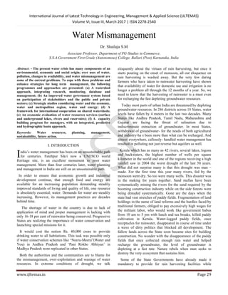 International Journal of Latest Technology in Engineering, Management & Applied Science (IJLTEMAS)
Volume VI, Issue III, March 2017 | ISSN 2278-2540
www.ijltemas.in Page 29
Water Mismanagement
Dr. Shailaja S.M
Associate Professor, Department of PG-Studies in Commerce,
S.S.A.Government First Grade (Autonomous) College, Ballari (Post) Karnataka, India
Abstract: - The present water crisis has many components of an
environmental, economic and social origin; over uses of water,
pollution, changes in availability, and water mismanagement are
some of the current problems. To cope with these problems and
enhance strategies for long term management, the following
programmes and approaches are presented: (a) A watershed
approach, integrating research, monitoring, database and
management; (b) An improved water governance system based
on participation of stakeholders and the public and private
sectors; (c) Strategic studies considering water and the economy,
water and metropolitan region, water and energy; (d) A
framework for international cooperation on shared watersheds;
(e) An economic evaluation of water resources services (surface
and underground lakes, rivers and reservoirs); (f) A capacity
building program for managers, with an integrated, predictive
and hydrographic basin approach.
Keywords: Water resources, planning, management,
sustainability, future action.
I. INTRODUCTION
ndia‟s water management has been on an unsustainable path
for centuries. Fatehpur Sikri now a UNESCO world
Heritage site, is an excellent monument to poor water
management. More than four centuries later, water planning
and management in India are still on an unsustainable path.
In order to ensure that economic growth and industrial
development continue, that enough food and energy are
available for an increasing population demanding steadily
improved standards of living and quality of life, one resource
is absolutely essential; water. Demands for water are steadily
increasing. However, its management practices are decades
behind time.
The shortage of water in the country is due to lack of
application of mind and proper management is lacking with
only 16-18 per cent of rainwater being conserved. Progressive
States are realizing the importance of water conservation and
launching special missions for it.
It would cost the notion Rs. 40,000 crore to provide
drinking water to all habitations. This task was possible only
if water conservation schemes like “Neeru-Meeru”(Water and
You) in Andhra Pradesh and „Pani Rokho Abhiyan‟ in
Madhya Pradesh were replicated in other States.
Both the authorities and the communities are to blame for
the mismanagement, over-exploitation and wastage of water
resources. In extreme conditions of drought, we talk
eloquently about the virtues of rain harvesting, but once it
starts pouring on the onset of monsoon, all our eloquence on
rain harvesting is washed away. But the very few daring
farmers who have taken to rainwater harvesting have shown
that availability of water for domestic use and irrigation is no
longer a problem all through the 12 months of a year. So, we
need to know that the harvesting of rainwater is a must even
for recharging the fast depleting groundwater resources.
Today most parts of urban India are threatened by depleting
groundwater resources. In 286 districts across 18 States, water
levels have fallen by 4 meters in the last two decades. Many
States like Andhra Pradesh, Tamil Nadu, Maharashtra and
Gujarat are facing the threat of salination due to
indiscriminate extraction of groundwater. In most States,
withdrawal of groundwater- for the needs of both agricultural
and industry-ha s been more than what can be recharged. And
almost everywhere, callously- handled water management has
resulted in polluting not just reverse but aquifers as well.
Kerala which has as many as 42 rivers, several lakes, logons
and backwaters, the highest number of wells per square
kilometer in the world and one of the regions receiving a high
rainfall saw in 2004 the worst drought of the last 50 years.
What did not surprise many is that this drought was man –
made. For the first time this year many rivers, fed by the
monsoon went dry. So too were many wells. This disaster was
in the making for years together. Sand mafias have been
systematically mining the rivers for the sand required by the
booming construction industry while on the side forests were
being denuded systematically. Gone are the days when the
state had vast stretches of paddy fields. Fragmentation of land
holdings in the name of land reforms and the hurdles faced by
traditional farmers, obliged to pay excessively high wages for
the militant labor, who would work like government babus
from 10 am to 5 pm with lunch and tea breaks, killed paddy
cultivation in Kerala. Water-logged paddy fields, once
receptacles for rainwater, disappeared in course of time under
a wave of dirty politics that blocked all development. The
fallow lands across the State soon became sites for building
construction. No wonder with the disappearance of the paddy
fields that once collected enough rain water and helped
recharge the groundwater, the level of groundwater is
depleting at a fast rate. Nature rebels when man seeks to
destroy the very ecosystem that sustains him.
Some of the State Governments have already made it
mandatory to provide for rain harvesting facilities while
I
 