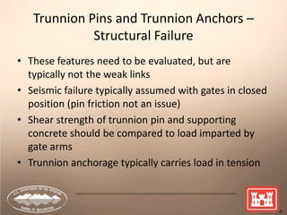 10
Trunnion Pins and Trunnion Anchors –
Structural Failure
• These features need to be evaluated, but are
typically not the weak links
• Seismic failure typically assumed with gates in closed
position (pin friction not an issue)
• Shear strength of trunnion pin and supporting
concrete should be compared to load imparted by
gate arms
• Trunnion anchorage typically carries load in tension
 