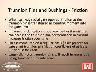 11
Trunnion Pins and Bushings - Friction
• When spillway radial gate opened, friction at the
trunnion pin is transferred as bending moment into
the gate arms
• If trunnion lubrication is not provided or if moisture
can access the trunnion pin, corrosion can occur and
increase friction over time
• Unless measured on a regular basis (laser pointer on
gate arm) trunnion pin friction coefficient of at least
0.3 should be used
• Larger diameter trunnion pins will result in more load
being transferred to gate arms
 