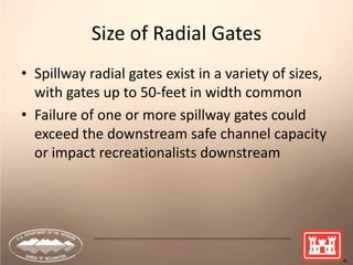 12
Size of Radial Gates
• Spillway radial gates exist in a variety of sizes,
with gates up to 50-feet in width common
• Failure of one or more spillway gates could
exceed the downstream safe channel capacity
or impact recreationalists downstream
 