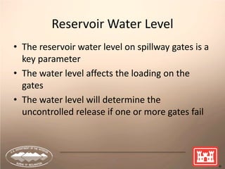 13
Reservoir Water Level
• The reservoir water level on spillway gates is a
key parameter
• The water level affects the loading on the
gates
• The water level will determine the
uncontrolled release if one or more gates fail
 