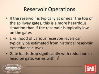 15
Reservoir Operations
• If the reservoir is typically at or near the top of
the spillway gates, this is a more hazardous
situation than if the reservoir is typically low
on the gates
• Likelihood of various reservoir levels can
typically be estimated from historical reservoir
exceedance curves
• Gate loads drop significantly with reduction in
head on gate; varies with h2
 