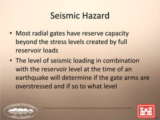 16
Seismic Hazard
• Most radial gates have reserve capacity
beyond the stress levels created by full
reservoir loads
• The level of seismic loading in combination
with the reservoir level at the time of an
earthquake will determine if the gate arms are
overstressed and if so to what level
 