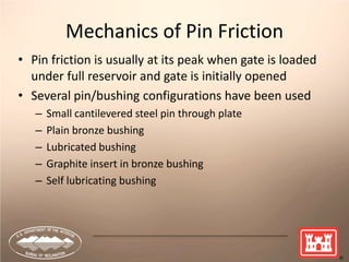17
Mechanics of Pin Friction
• Pin friction is usually at its peak when gate is loaded
under full reservoir and gate is initially opened
• Several pin/bushing configurations have been used
– Small cantilevered steel pin through plate
– Plain bronze bushing
– Lubricated bushing
– Graphite insert in bronze bushing
– Self lubricating bushing
 