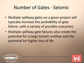 19
Number of Gates - Seismic
• Multiple spillway gates on a given project will
typically increase the probability of gate
failure, with a variety of possible outcomes
• Multiple spillway gate failures also create the
potential for a large breach outflow and the
potential for higher loss of life
 