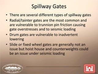 Spillway Gates
• There are several different types of spillway gates
• Radial/tainter gates are the most common and
are vulnerable to trunnion pin friction causing
gate overstresses and to seismic loading
• Drum gates are vulnerable to inadvertent
lowering
• Slide or fixed wheel gates are generally not an
issue but hoist house and counterweights could
be an issue under seismic loading
 