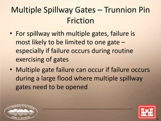 20
Multiple Spillway Gates – Trunnion Pin
Friction
• For spillway with multiple gates, failure is
most likely to be limited to one gate –
especially if failure occurs during routine
exercising of gates
• Multiple gate failure can occur if failure occurs
during a large flood where multiple spillway
gates need to be opened
 