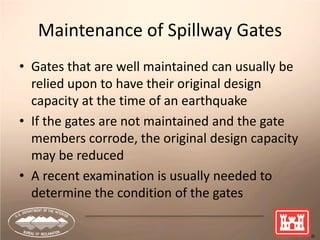 21
Maintenance of Spillway Gates
• Gates that are well maintained can usually be
relied upon to have their original design
capacity at the time of an earthquake
• If the gates are not maintained and the gate
members corrode, the original design capacity
may be reduced
• A recent examination is usually needed to
determine the condition of the gates
 