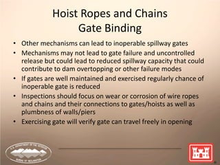 22
Hoist Ropes and Chains
Gate Binding
• Other mechanisms can lead to inoperable spillway gates
• Mechanisms may not lead to gate failure and uncontrolled
release but could lead to reduced spillway capacity that could
contribute to dam overtopping or other failure modes
• If gates are well maintained and exercised regularly chance of
inoperable gate is reduced
• Inspections should focus on wear or corrosion of wire ropes
and chains and their connections to gates/hoists as well as
plumbness of walls/piers
• Exercising gate will verify gate can travel freely in opening
 