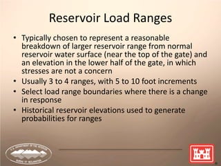 25
Reservoir Load Ranges
• Typically chosen to represent a reasonable
breakdown of larger reservoir range from normal
reservoir water surface (near the top of the gate) and
an elevation in the lower half of the gate, in which
stresses are not a concern
• Usually 3 to 4 ranges, with 5 to 10 foot increments
• Select load range boundaries where there is a change
in response
• Historical reservoir elevations used to generate
probabilities for ranges
 